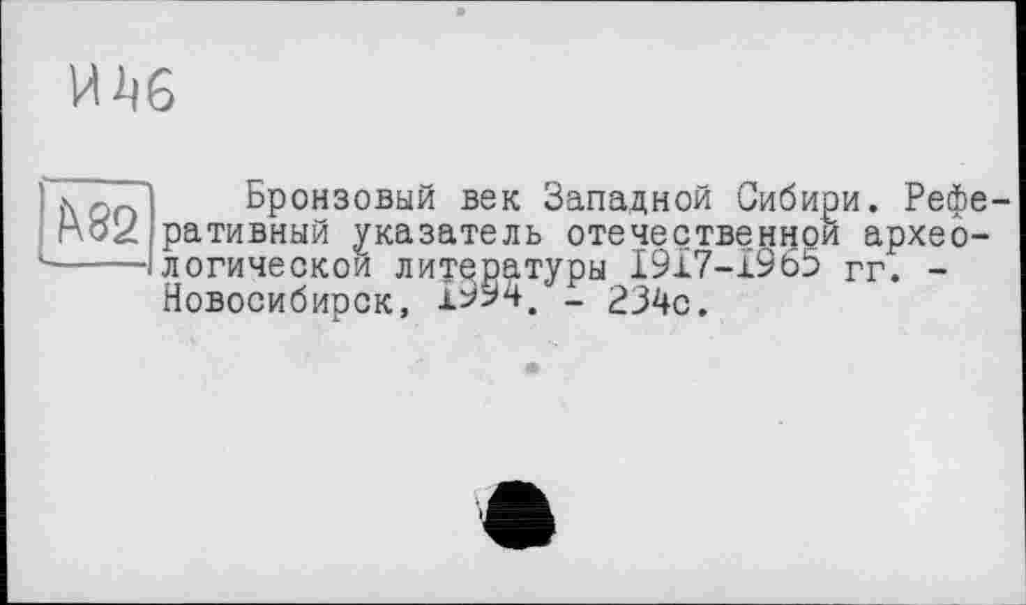 ﻿И
î\ 82
Бронзовый век Западной Сибири. Реферативный указатель отечественной археологической литературы 1917-1965 гг. -Новосибирск, 1^94, - 234с.